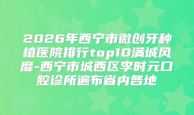 2026年西宁市微创牙种植医院排行top10满城风靡-西宁市城西区李时元口腔诊所遍布省内各地