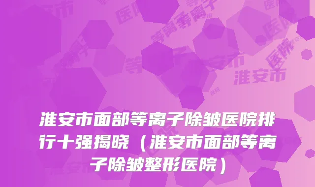 淮安市面部等离子除皱医院排行十强揭晓（淮安市面部等离子除皱整形医院）
