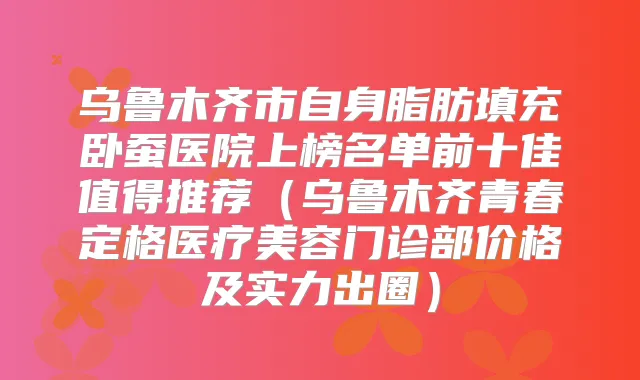 乌鲁木齐市自身脂肪填充卧蚕医院上榜名单前十佳值得推荐（乌鲁木齐青春定格医疗美容门诊部价格及实力出圈）