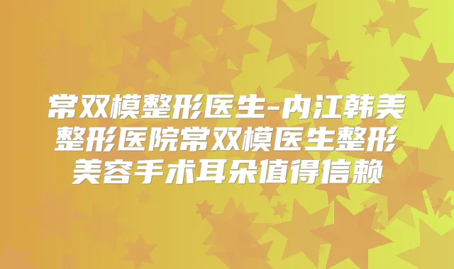 常双模整形医生-内江韩美整形医院常双模医生整形美容手术耳朵值得信赖