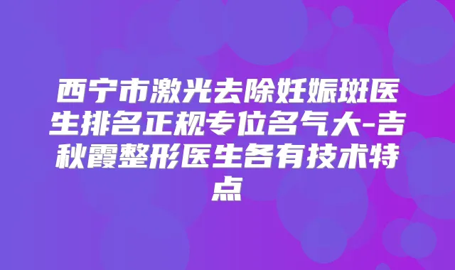 西宁市激光去除妊娠斑医生排名正规专位名气大-吉秋霞整形医生各有技术特点