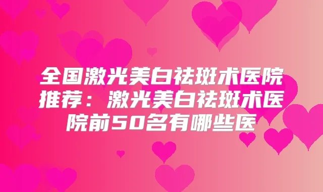 全国激光美白祛斑术医院推荐:激光美白祛斑术医院前50名有哪些医