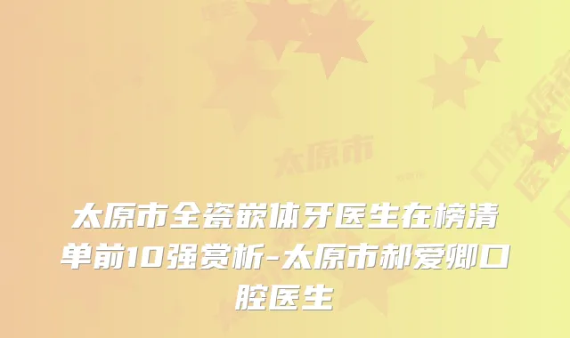 太原市全瓷嵌体牙医生在榜清单前10强赏析-太原市郝爱卿口腔医生