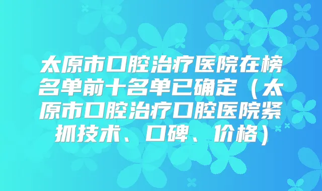 太原市口腔医院在榜名单前十名单已确定（太原市口腔口腔医院紧抓技术、口碑、价格）