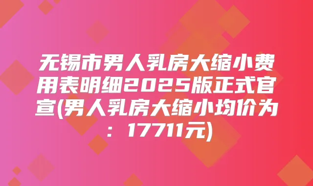 无锡市男人乳房大缩小费用表明细2025版正式官宣(男人乳房大缩小均价为：17711元)