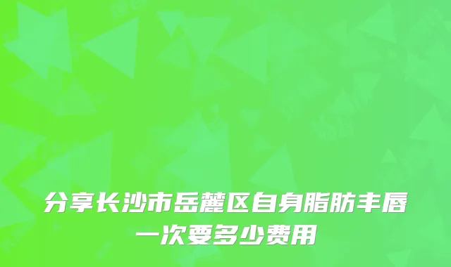 分享长沙市岳麓区自身脂肪丰唇一次要多少费用