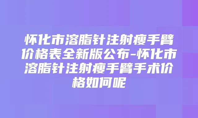 怀化市溶脂针注射瘦手臂价格表全新版公布-怀化市溶脂针注射瘦手臂手术价格如何呢