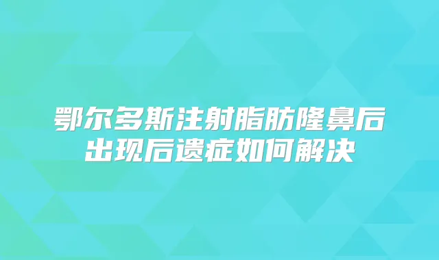 鄂尔多斯注射脂肪隆鼻后出现后遗症如何解决