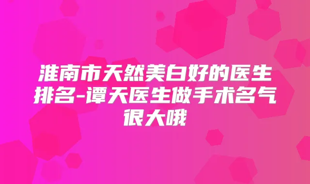 淮南市天然美白好的医生排名-谭天医生做手术名气很大哦