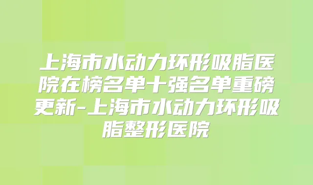 上海市水动力环形吸脂医院在榜名单十强名单重磅更新-上海市水动力环形吸脂整形医院