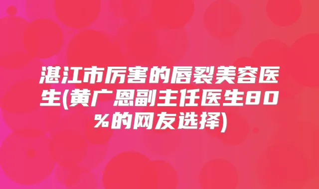 湛江市厉害的唇裂美容医生(黄广恩副主任医生80%的网友选择)