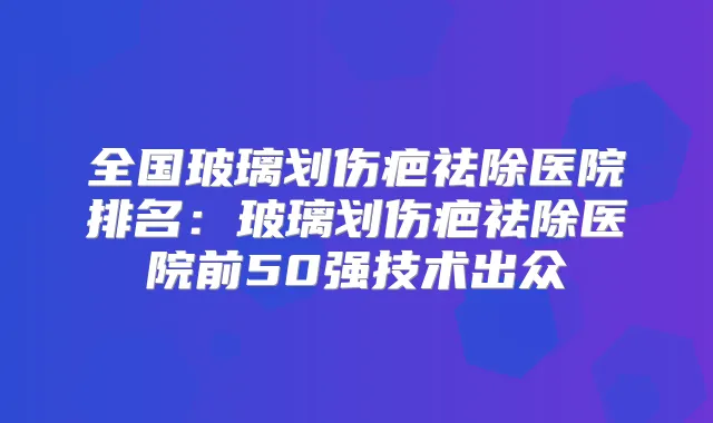 全国玻璃划伤疤祛除医院排名：玻璃划伤疤祛除医院前50强技术出众