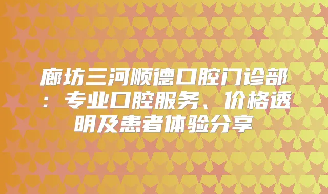 廊坊三河顺德口腔门诊部：专业口腔服务、价格透明及患者体验分享
