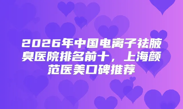 2026年中国电离子祛腋臭医院排名前十，上海颜范医美口碑推荐