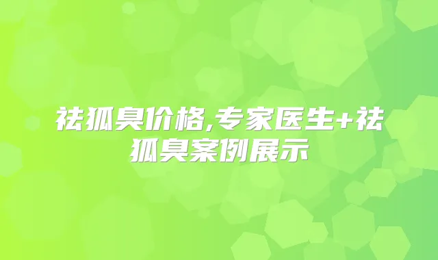 祛狐臭价格,专家医生+祛狐臭案例展示