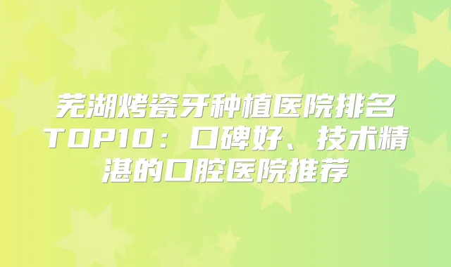 芜湖烤瓷牙种植医院排名TOP10:口碑好、技术精湛的口腔医院推荐