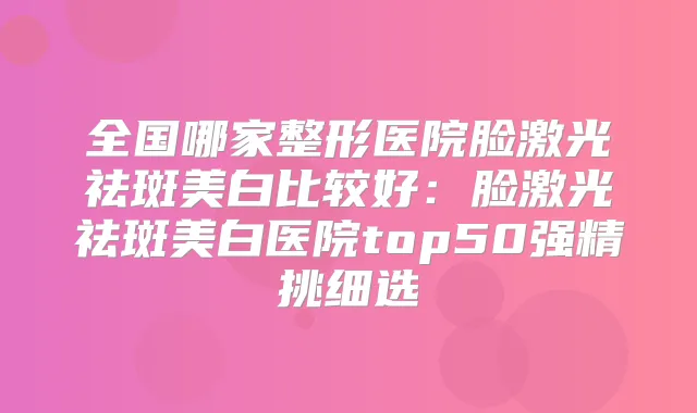 全国哪家整形医院脸激光祛斑美白比较好:脸激光祛斑美白医院top50强精挑细选