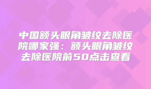 中国额头眼角皱纹去除医院哪家强：额头眼角皱纹去除医院前50点击查看