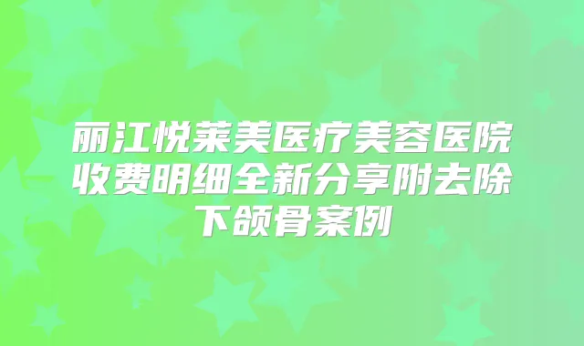 丽江悦莱美医疗美容医院收费明细全新分享附去除下颌骨案例
