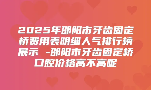 2025年邵阳市牙齿固定桥费用表明细人气排行榜展示 -邵阳市牙齿固定桥口腔价格高不高呢