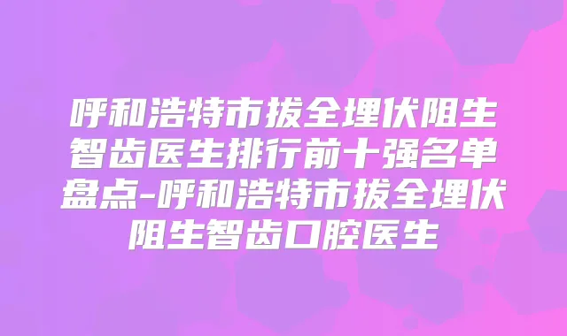 呼和浩特市拔全埋伏阻生智齿医生排行前十强名单盘点-呼和浩特市拔全埋伏阻生智齿口腔医生