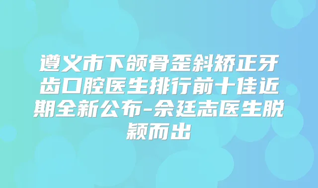 遵义市下颌骨歪斜矫正牙齿口腔医生排行前十佳近期全新公布-佘廷志医生脱颖而出