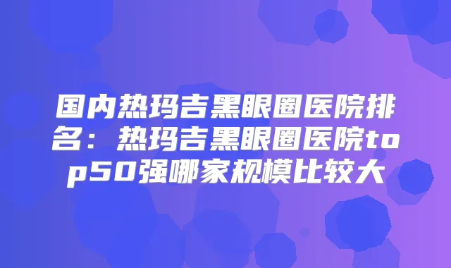 国内热玛吉黑眼圈医院排名：热玛吉黑眼圈医院top50强哪家规模比较大