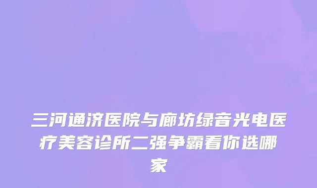 三河通济医院与廊坊绿音光电医疗美容诊所二强争霸看你选哪家