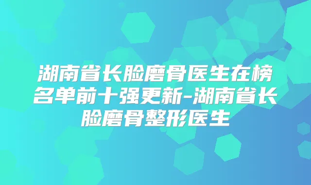 湖南省长脸磨骨医生在榜名单前十强更新-湖南省长脸磨骨整形医生