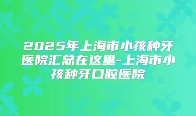 2025年上海市小孩种牙医院汇总在这里-上海市小孩种牙口腔医院