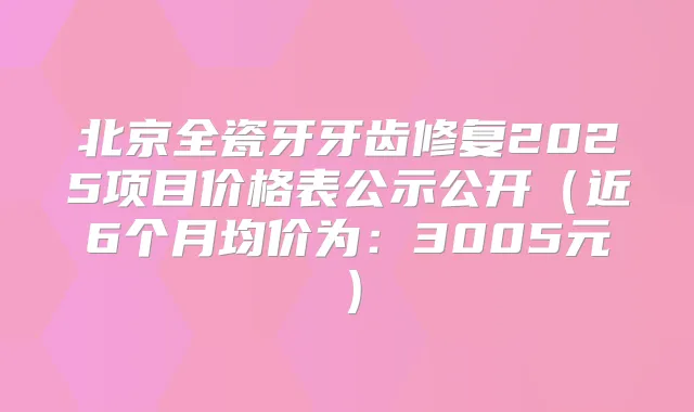 北京全瓷牙牙齿修复2025项目价格表公示公开（近6个月均价为：3005元）