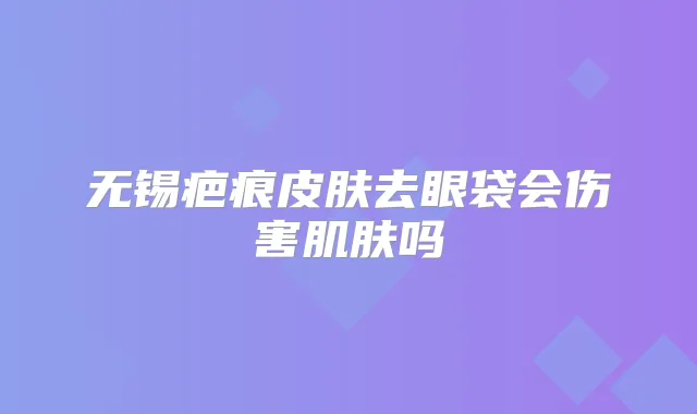 无锡疤痕皮肤去眼袋会伤害肌肤吗
