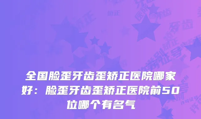 全国脸歪牙齿歪矫正医院哪家好：脸歪牙齿歪矫正医院前50位哪个有名气