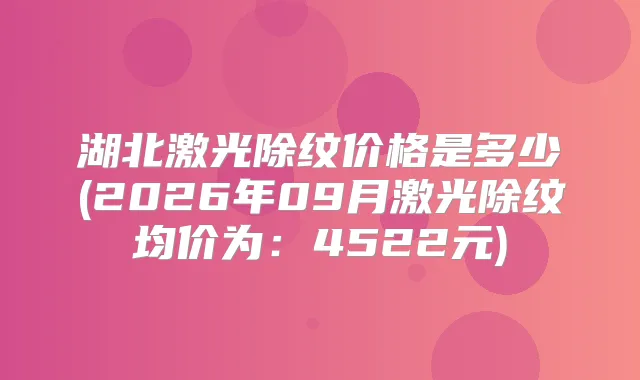 湖北激光除纹价格是多少(2026年09月激光除纹均价为：4522元)