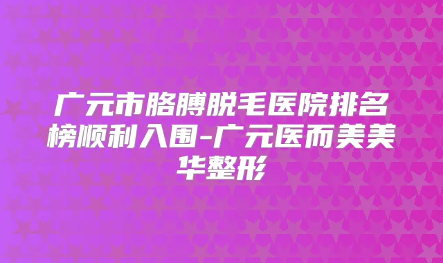 广元市胳膊脱毛医院排名榜顺利入围-广元医而美美华整形