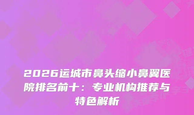 2026运城市鼻头缩小鼻翼医院排名前十：专业机构推荐与特色解析