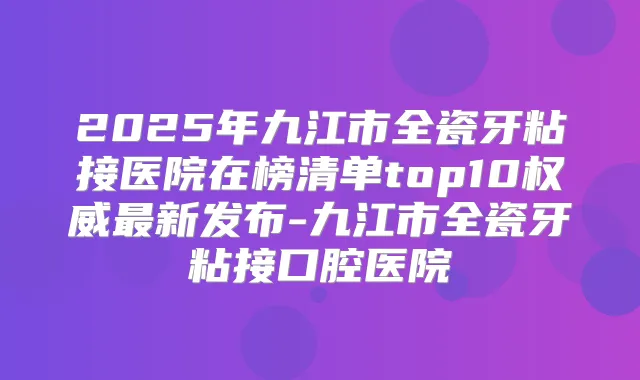 2025年九江市全瓷牙粘接医院在榜清单top10新发布-九江市全瓷牙粘接口腔医院