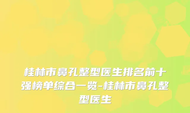 桂林市鼻孔整型医生排名前十强榜单综合一览-桂林市鼻孔整型医生