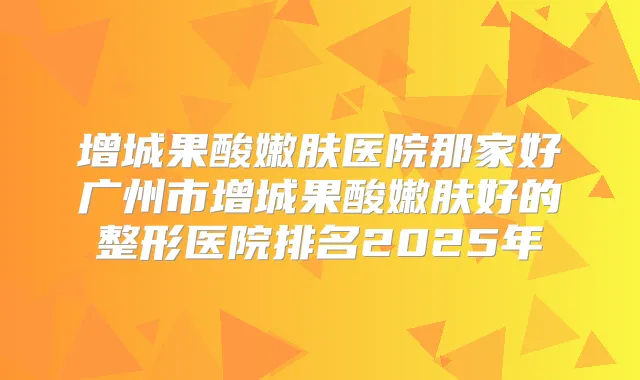 增城果酸嫩肤医院那家好广州市增城果酸嫩肤好的整形医院排名2025年