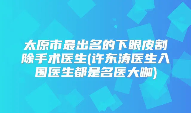 太原市出名的下眼皮割除手术医生(许东涛医生入围医生都是名医大咖)