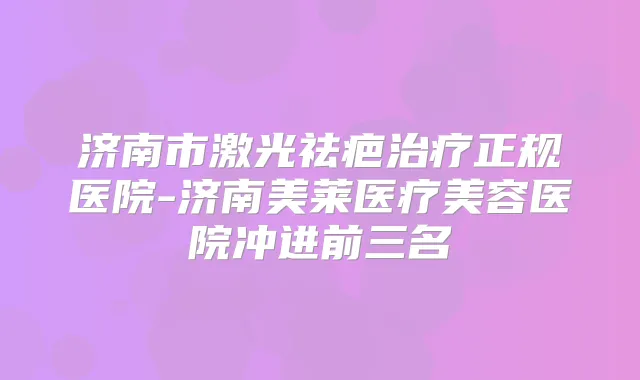 济南市激光祛疤正规医院-济南美莱医疗美容医院冲进前三名