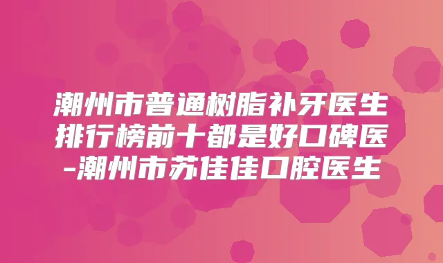 潮州市普通树脂补牙医生排行榜前十都是好口碑医-潮州市苏佳佳口腔医生