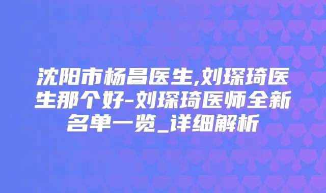 沈阳市杨昌医生,刘琛琦医生那个好-刘琛琦医师全新名单一览_详细解析