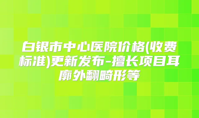 白银市中心医院价格(收费标准)更新发布-擅长项目耳廓外翻畸形等