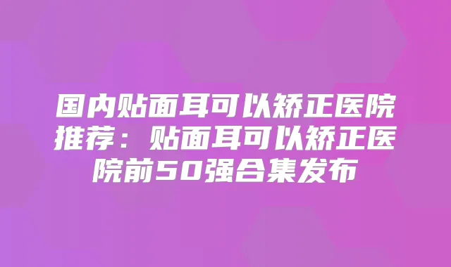 国内贴面耳可以矫正医院推荐：贴面耳可以矫正医院前50强合集发布