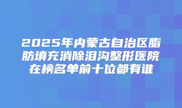 2025年内蒙古自治区脂肪填充消除泪沟整形医院在榜名单前十位都有谁