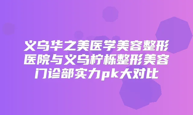 义乌华之美医学美容整形医院与义乌柠栎整形美容门诊部实力pk大对比