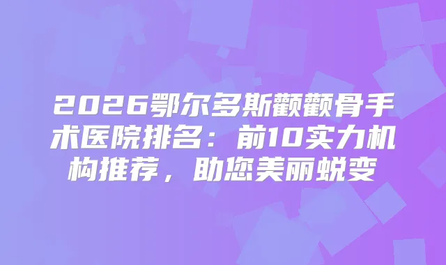 2026鄂尔多斯颧颧骨手术医院排名：前10实力机构推荐，助您美丽蜕变