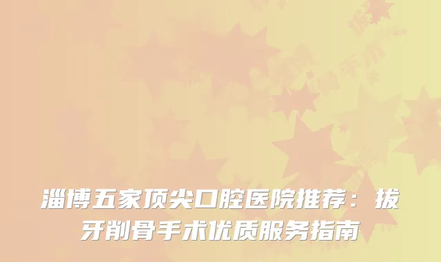 淄博五家口腔医院推荐：拔牙削骨手术优质服务指南