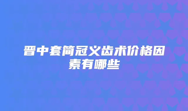 晋中套简冠义齿术价格因素有哪些